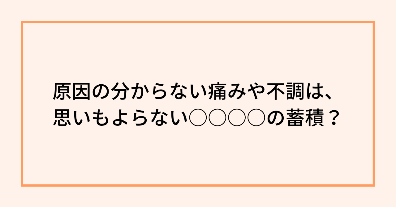 原因の分からない痛みや不調は、思いもよらない○○○○の蓄積？