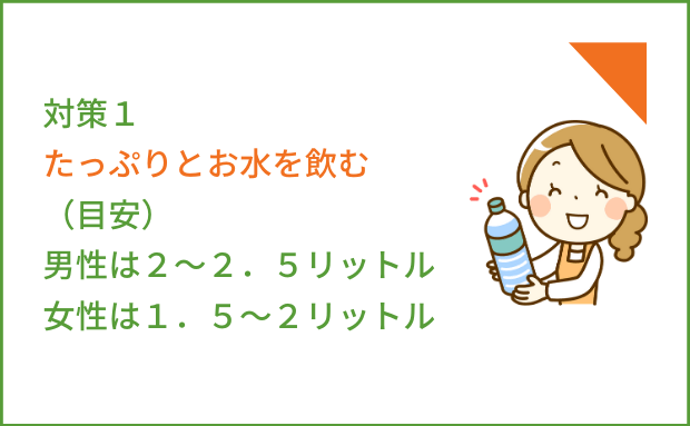 対策１たっぷりとお水を飲む（目安）男性は２～２．５リットル女性は１．５～２リットル