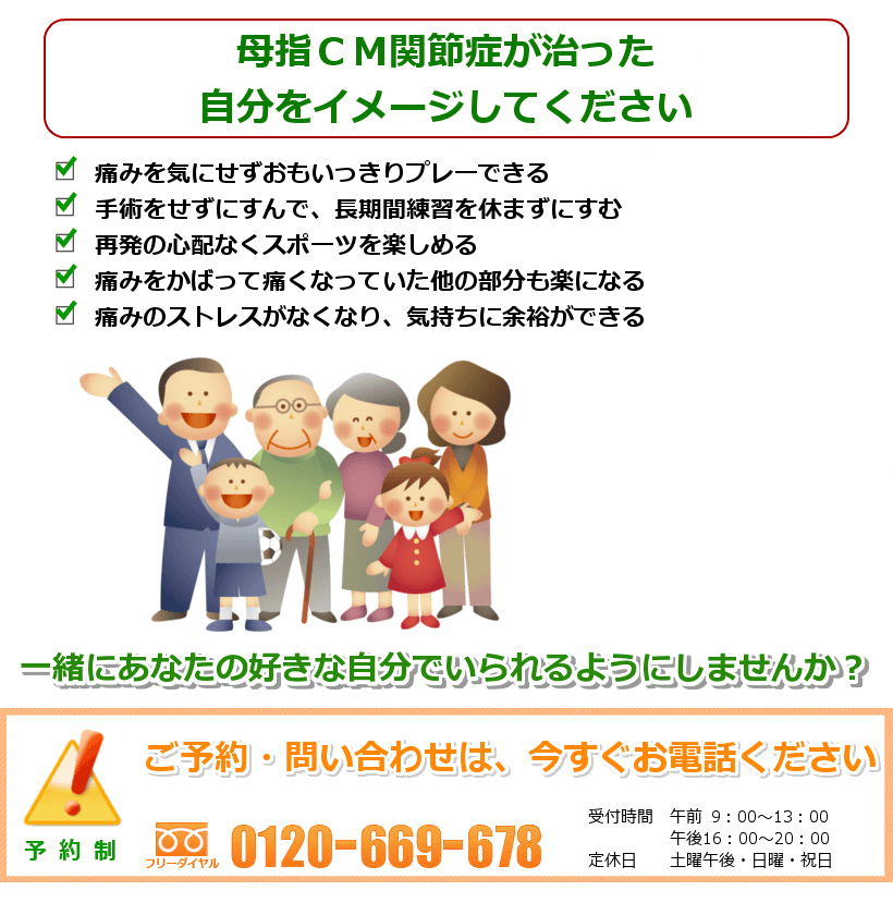 母指ＣＭ関節症の治ったご自分を想像してください。痛みを気にせずおもいっきりプレーできる。手術をせずにすんで、長期間練習を休まずにすむ。再発の心配なくスポーツを楽しめる。痛みをかばって痛くなっていた他の部分も楽になる。痛みのストレスがなくなり、気持ちに余裕ができる。一緒にあなたの好きなことをできるようにしませんか？　ご予約・問い合わせは今すぐお電話ください。