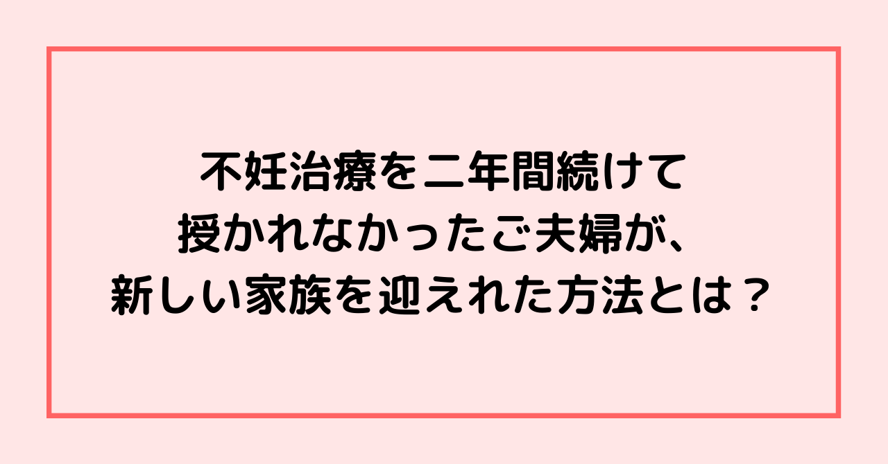 不妊治療を二年間続けて授かれなかったご夫婦が、新しい家族を迎えれた方法とは？