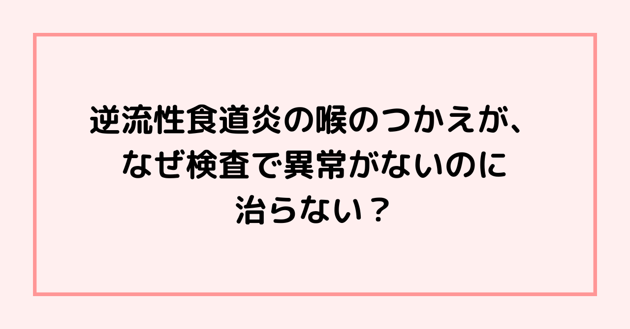 逆流性食道炎の喉のつかえが、なぜ検査で異常がないのに治らない？